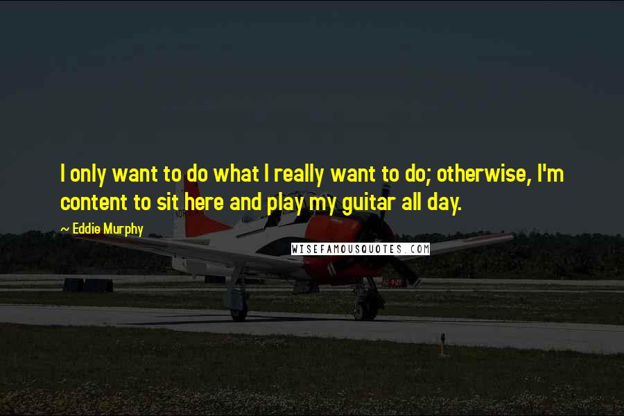 Eddie Murphy Quotes: I only want to do what I really want to do; otherwise, I'm content to sit here and play my guitar all day.