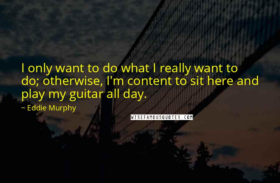 Eddie Murphy Quotes: I only want to do what I really want to do; otherwise, I'm content to sit here and play my guitar all day.