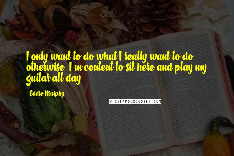 Eddie Murphy Quotes: I only want to do what I really want to do; otherwise, I'm content to sit here and play my guitar all day.