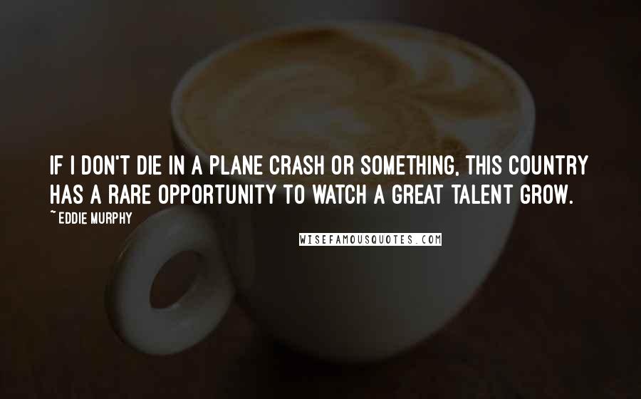 Eddie Murphy Quotes: If I don't die in a plane crash or something, this country has a rare opportunity to watch a great talent grow.