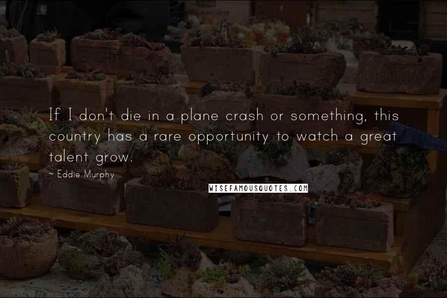 Eddie Murphy Quotes: If I don't die in a plane crash or something, this country has a rare opportunity to watch a great talent grow.