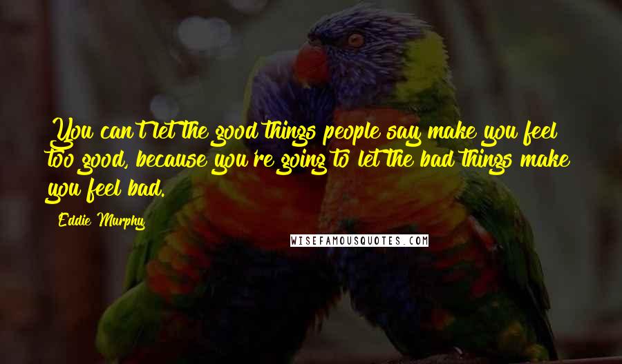 Eddie Murphy Quotes: You can't let the good things people say make you feel too good, because you're going to let the bad things make you feel bad.