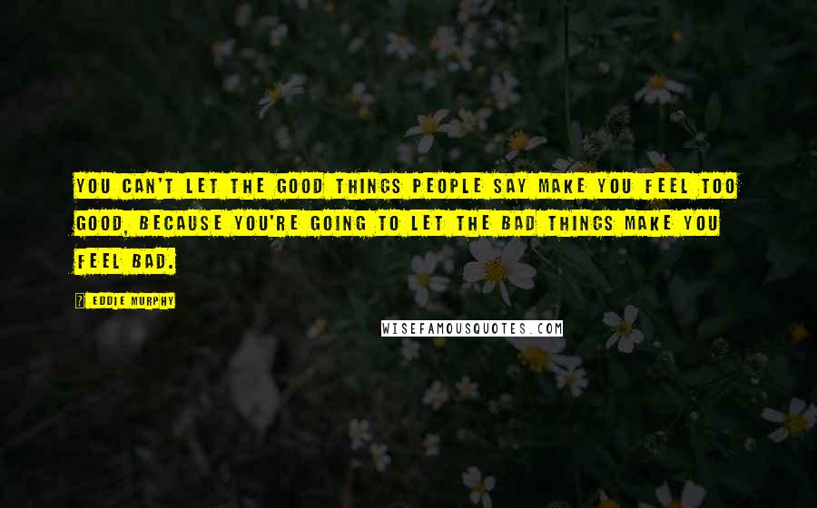 Eddie Murphy Quotes: You can't let the good things people say make you feel too good, because you're going to let the bad things make you feel bad.