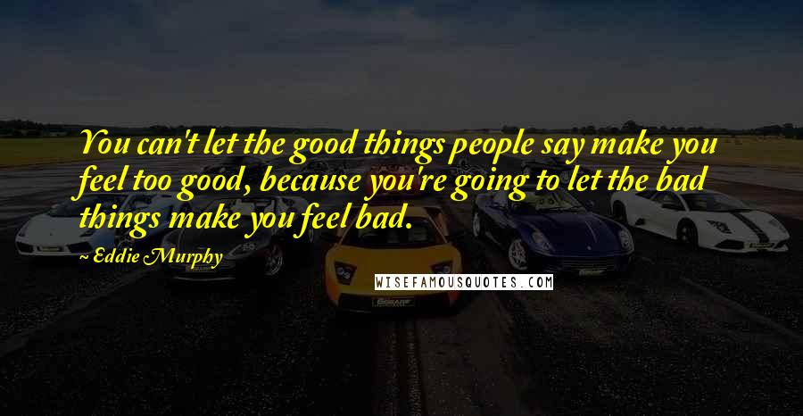 Eddie Murphy Quotes: You can't let the good things people say make you feel too good, because you're going to let the bad things make you feel bad.