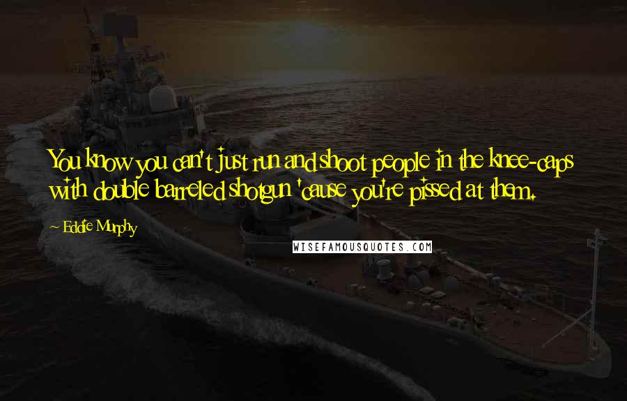 Eddie Murphy Quotes: You know you can't just run and shoot people in the knee-caps with double barreled shotgun 'cause you're pissed at them.