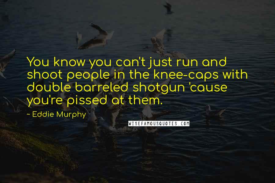 Eddie Murphy Quotes: You know you can't just run and shoot people in the knee-caps with double barreled shotgun 'cause you're pissed at them.