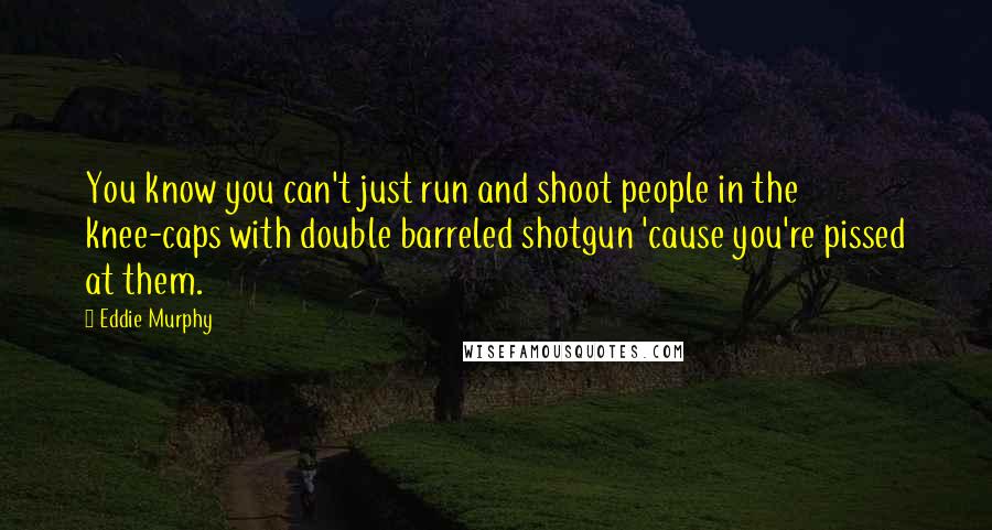 Eddie Murphy Quotes: You know you can't just run and shoot people in the knee-caps with double barreled shotgun 'cause you're pissed at them.