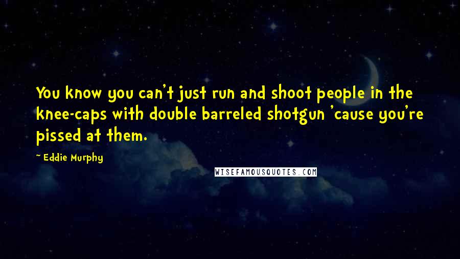 Eddie Murphy Quotes: You know you can't just run and shoot people in the knee-caps with double barreled shotgun 'cause you're pissed at them.