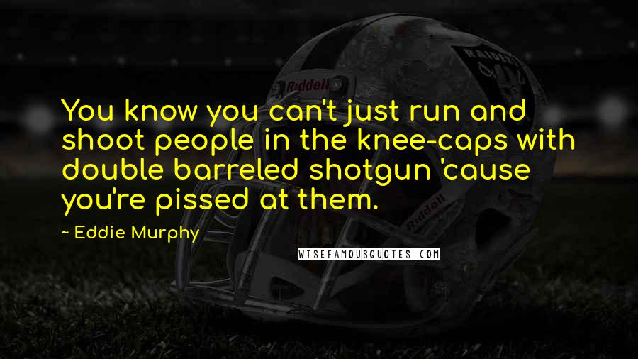 Eddie Murphy Quotes: You know you can't just run and shoot people in the knee-caps with double barreled shotgun 'cause you're pissed at them.