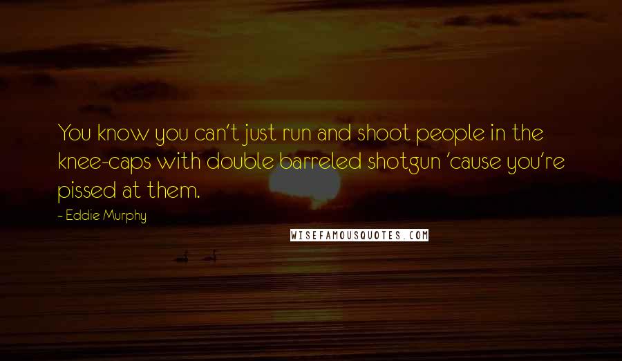 Eddie Murphy Quotes: You know you can't just run and shoot people in the knee-caps with double barreled shotgun 'cause you're pissed at them.