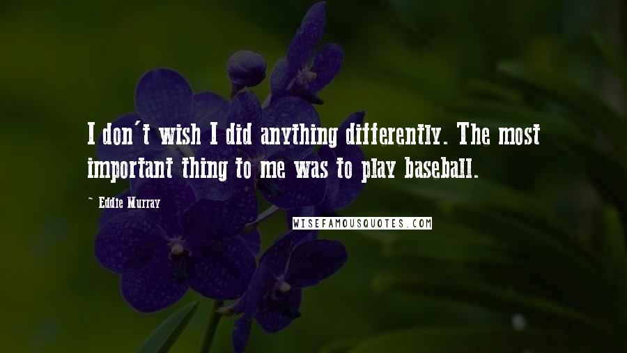 Eddie Murray Quotes: I don't wish I did anything differently. The most important thing to me was to play baseball.