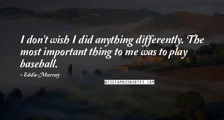 Eddie Murray Quotes: I don't wish I did anything differently. The most important thing to me was to play baseball.