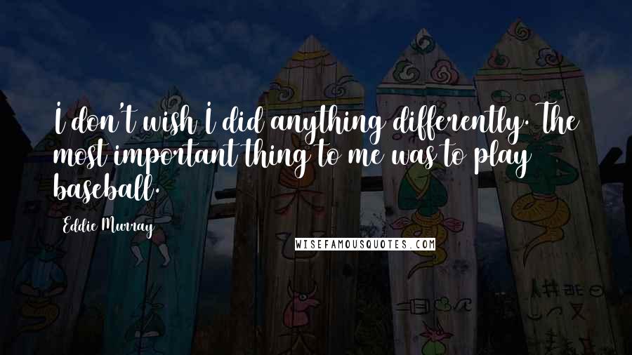 Eddie Murray Quotes: I don't wish I did anything differently. The most important thing to me was to play baseball.