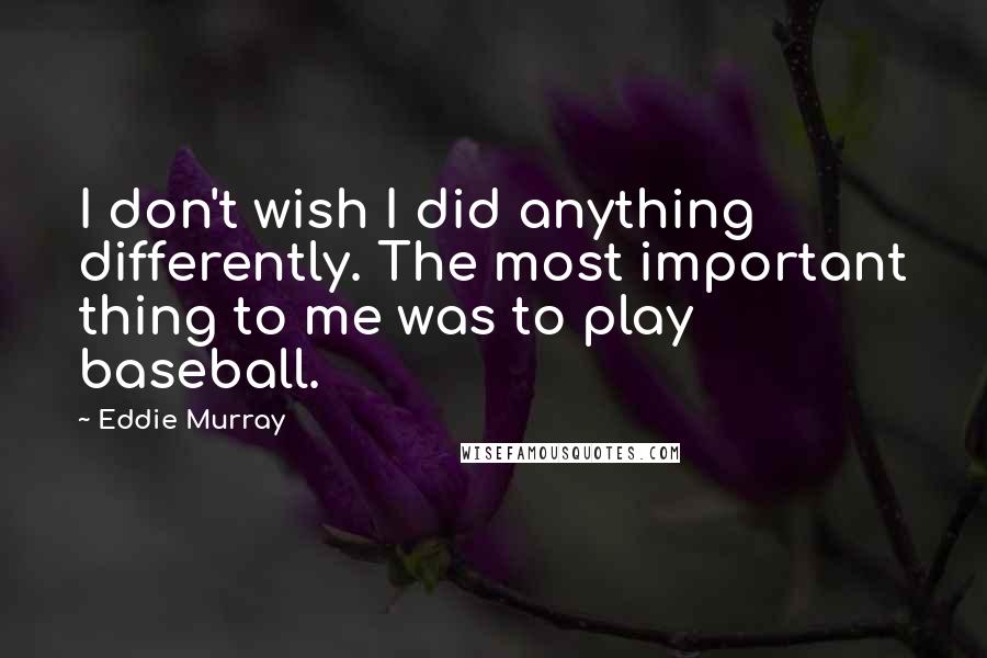Eddie Murray Quotes: I don't wish I did anything differently. The most important thing to me was to play baseball.