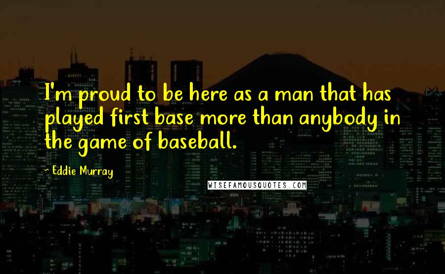 Eddie Murray Quotes: I'm proud to be here as a man that has played first base more than anybody in the game of baseball.