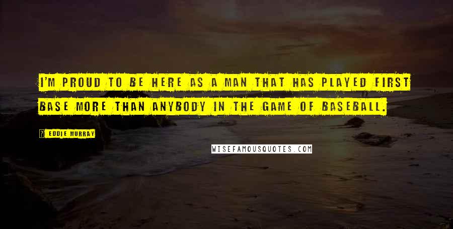 Eddie Murray Quotes: I'm proud to be here as a man that has played first base more than anybody in the game of baseball.