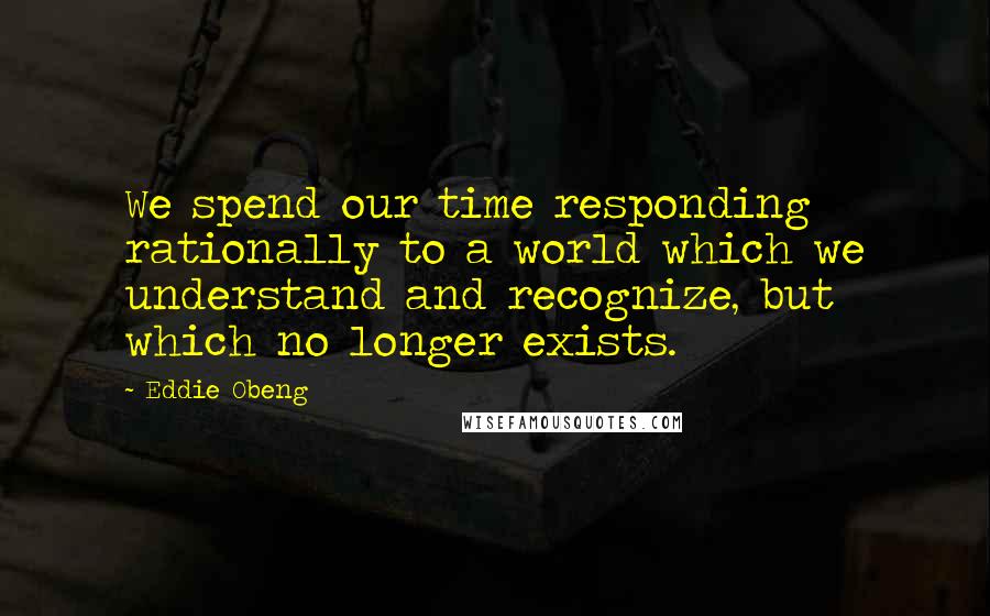 Eddie Obeng Quotes: We spend our time responding rationally to a world which we understand and recognize, but which no longer exists.