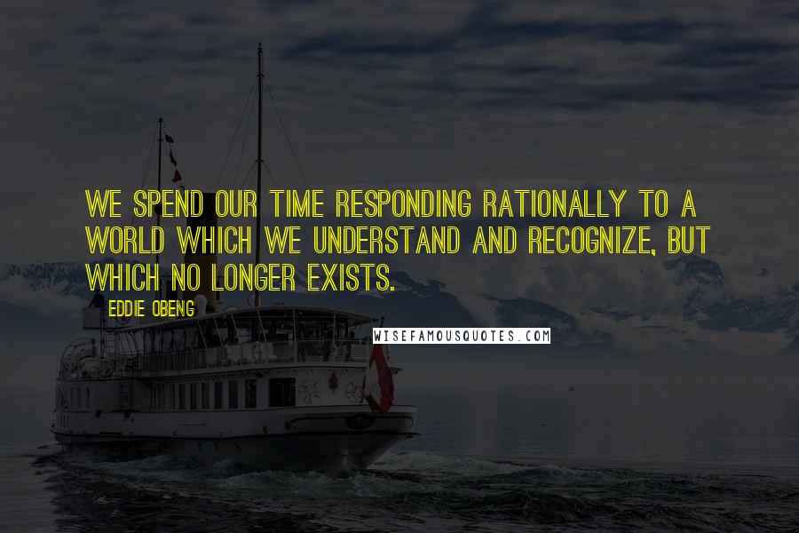 Eddie Obeng Quotes: We spend our time responding rationally to a world which we understand and recognize, but which no longer exists.