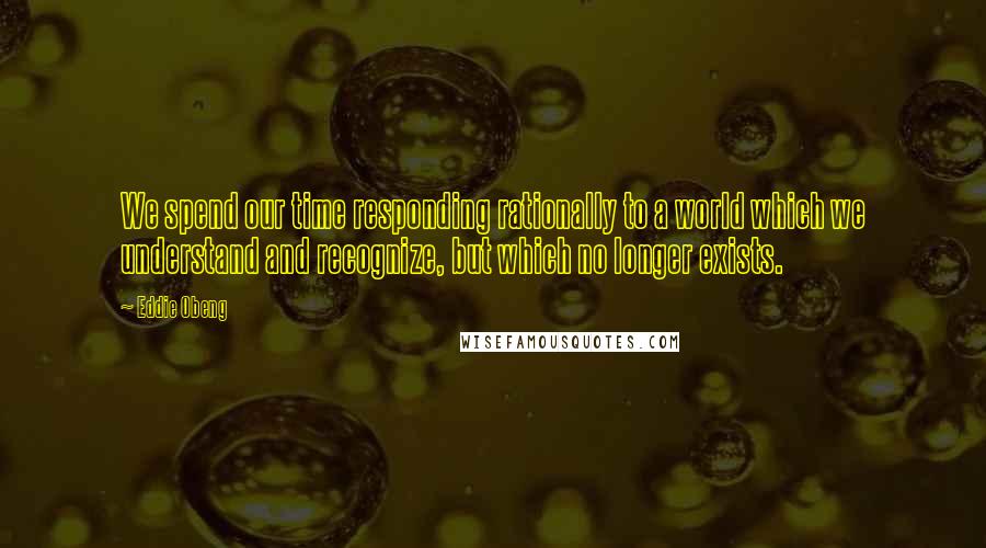 Eddie Obeng Quotes: We spend our time responding rationally to a world which we understand and recognize, but which no longer exists.