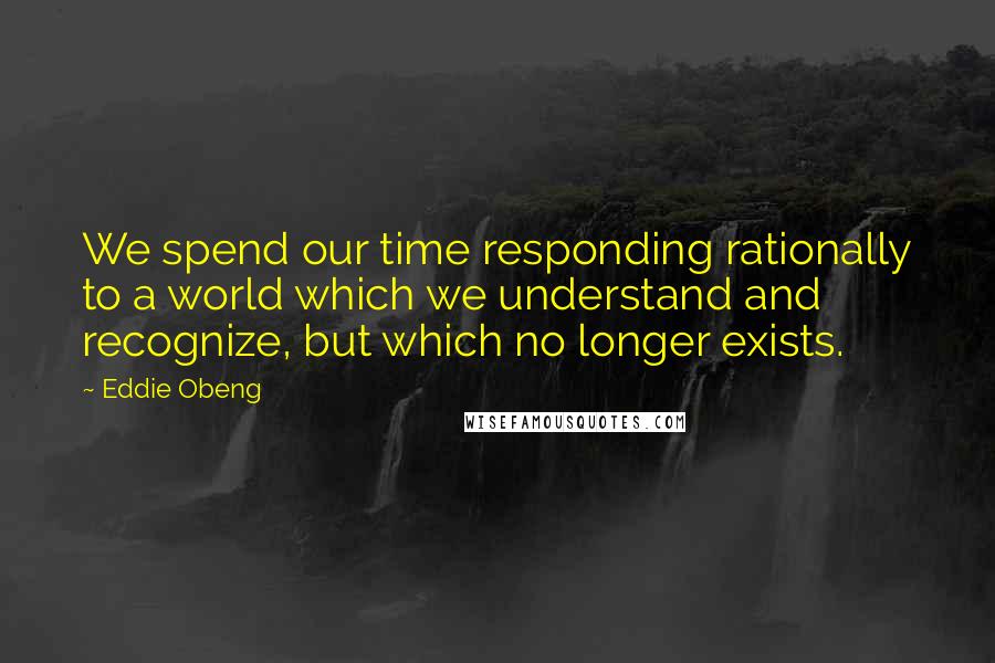 Eddie Obeng Quotes: We spend our time responding rationally to a world which we understand and recognize, but which no longer exists.