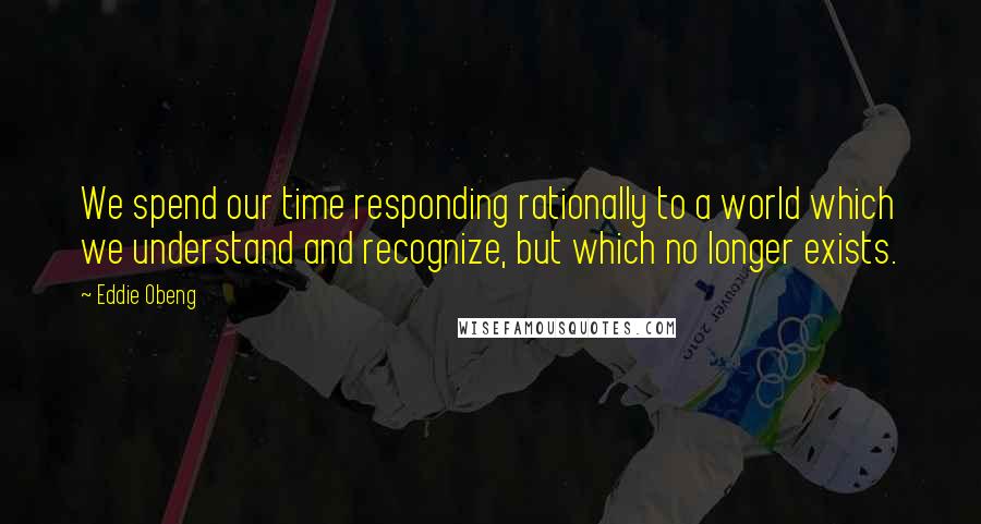 Eddie Obeng Quotes: We spend our time responding rationally to a world which we understand and recognize, but which no longer exists.