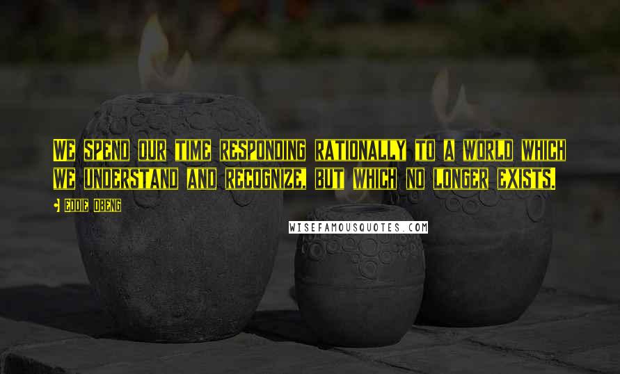 Eddie Obeng Quotes: We spend our time responding rationally to a world which we understand and recognize, but which no longer exists.