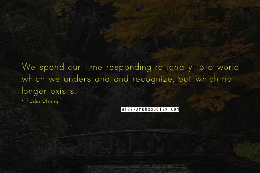 Eddie Obeng Quotes: We spend our time responding rationally to a world which we understand and recognize, but which no longer exists.