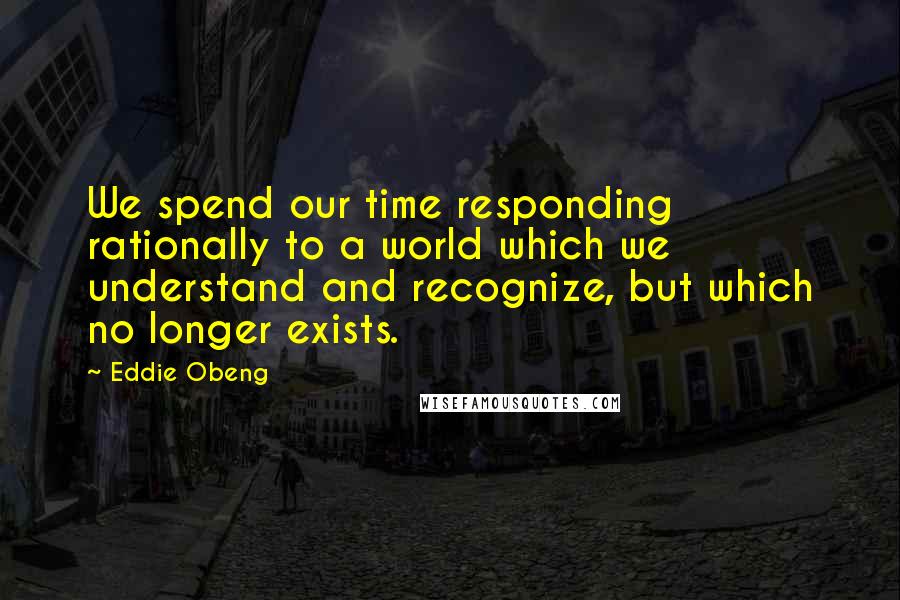 Eddie Obeng Quotes: We spend our time responding rationally to a world which we understand and recognize, but which no longer exists.