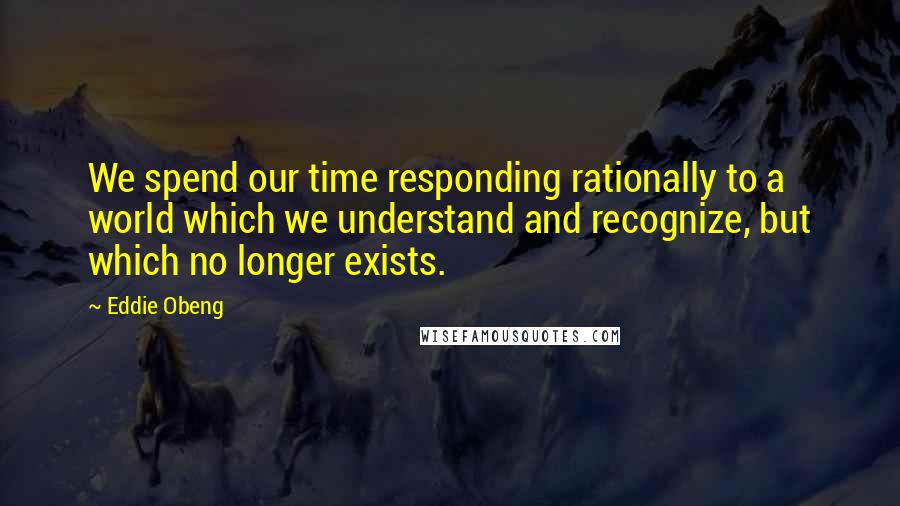 Eddie Obeng Quotes: We spend our time responding rationally to a world which we understand and recognize, but which no longer exists.