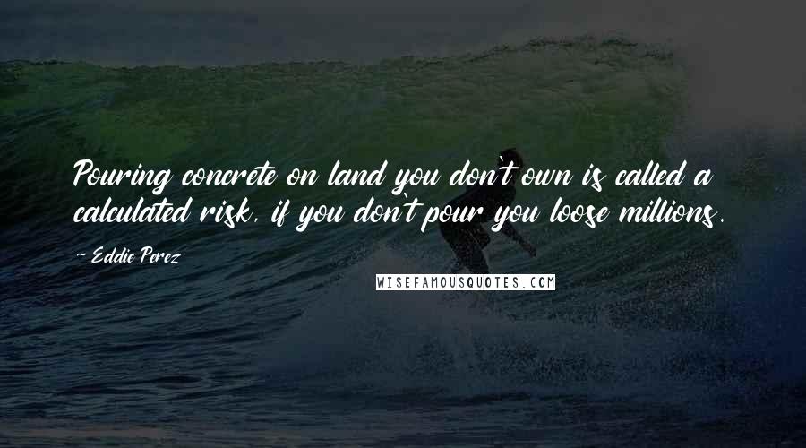 Eddie Perez Quotes: Pouring concrete on land you don't own is called a calculated risk, if you don't pour you loose millions.