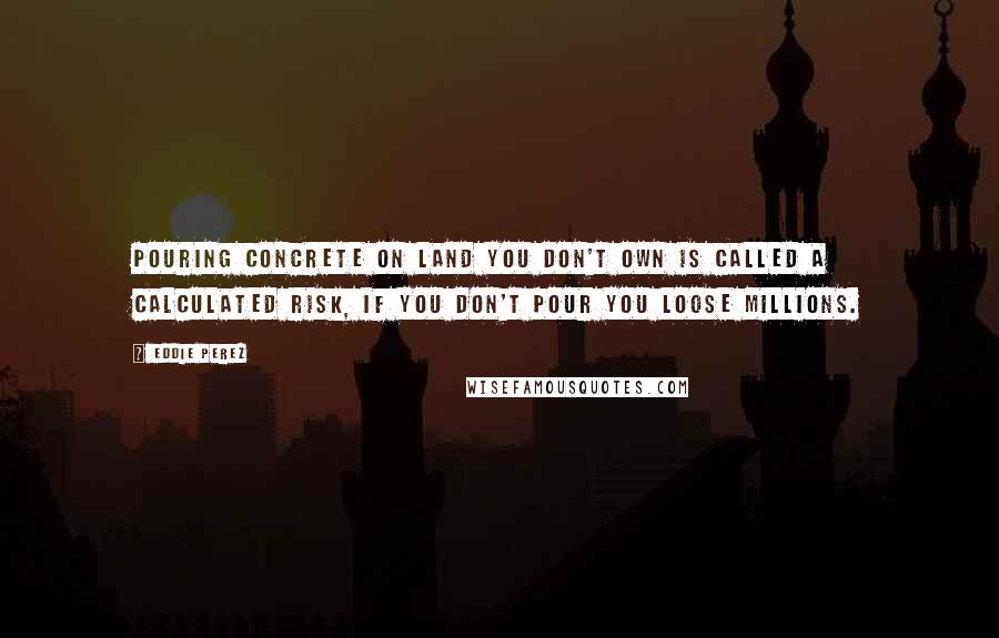 Eddie Perez Quotes: Pouring concrete on land you don't own is called a calculated risk, if you don't pour you loose millions.