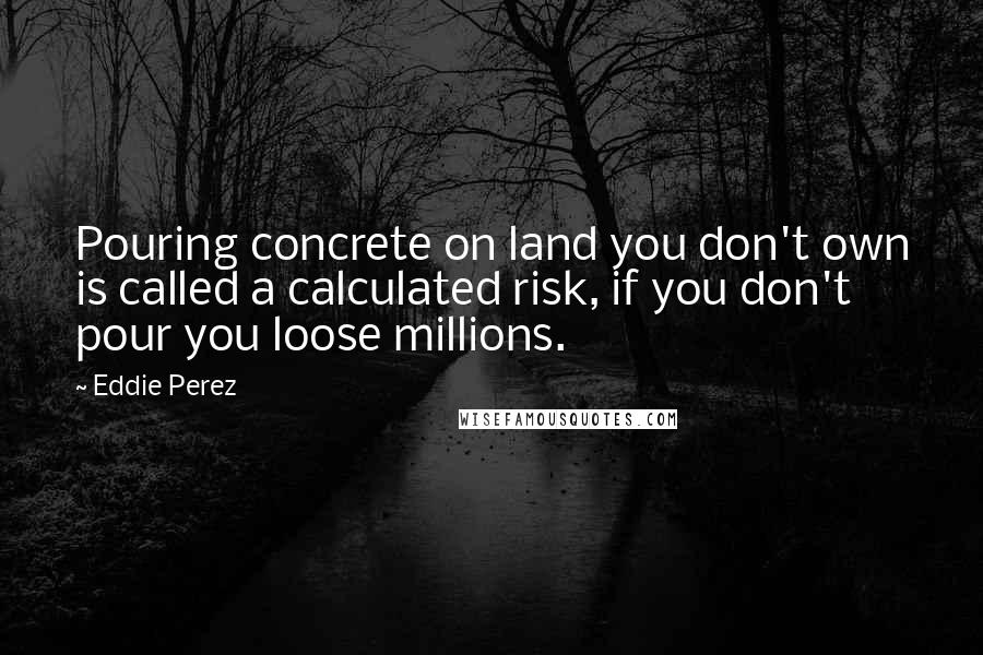 Eddie Perez Quotes: Pouring concrete on land you don't own is called a calculated risk, if you don't pour you loose millions.