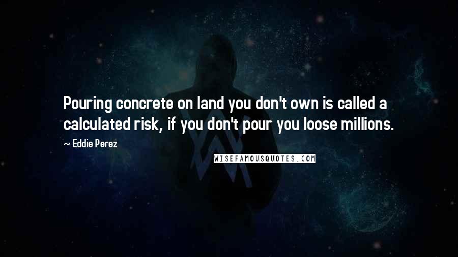 Eddie Perez Quotes: Pouring concrete on land you don't own is called a calculated risk, if you don't pour you loose millions.
