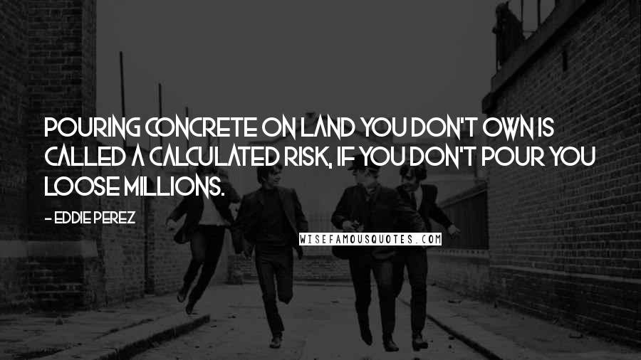 Eddie Perez Quotes: Pouring concrete on land you don't own is called a calculated risk, if you don't pour you loose millions.