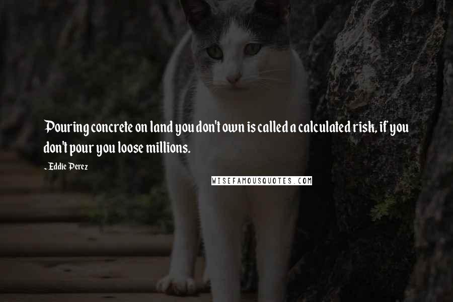 Eddie Perez Quotes: Pouring concrete on land you don't own is called a calculated risk, if you don't pour you loose millions.