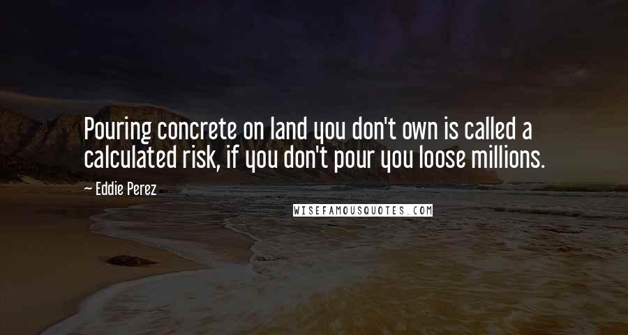 Eddie Perez Quotes: Pouring concrete on land you don't own is called a calculated risk, if you don't pour you loose millions.