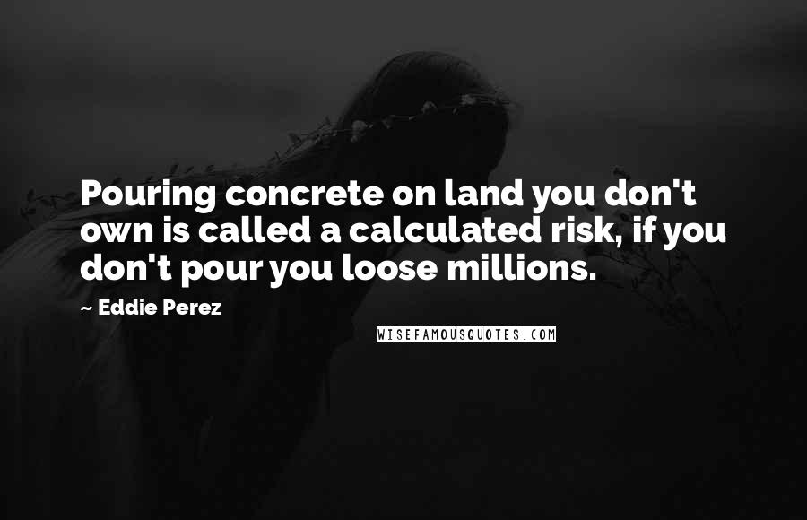 Eddie Perez Quotes: Pouring concrete on land you don't own is called a calculated risk, if you don't pour you loose millions.