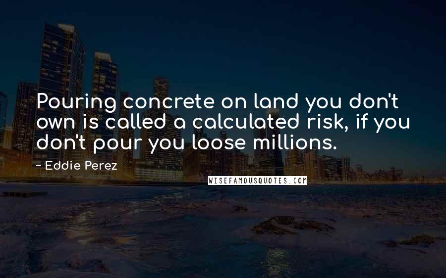 Eddie Perez Quotes: Pouring concrete on land you don't own is called a calculated risk, if you don't pour you loose millions.