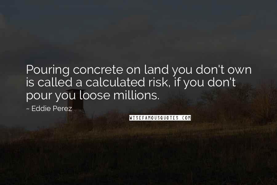 Eddie Perez Quotes: Pouring concrete on land you don't own is called a calculated risk, if you don't pour you loose millions.