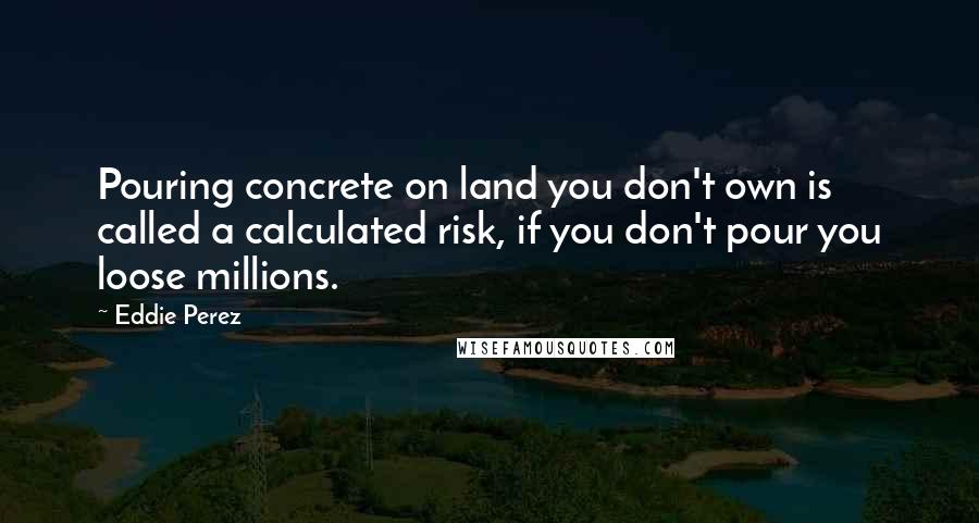 Eddie Perez Quotes: Pouring concrete on land you don't own is called a calculated risk, if you don't pour you loose millions.