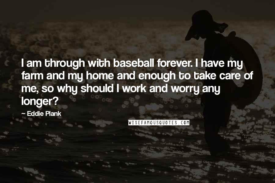 Eddie Plank Quotes: I am through with baseball forever. I have my farm and my home and enough to take care of me, so why should I work and worry any longer?