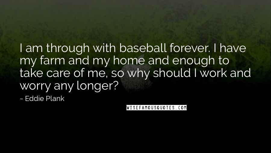 Eddie Plank Quotes: I am through with baseball forever. I have my farm and my home and enough to take care of me, so why should I work and worry any longer?