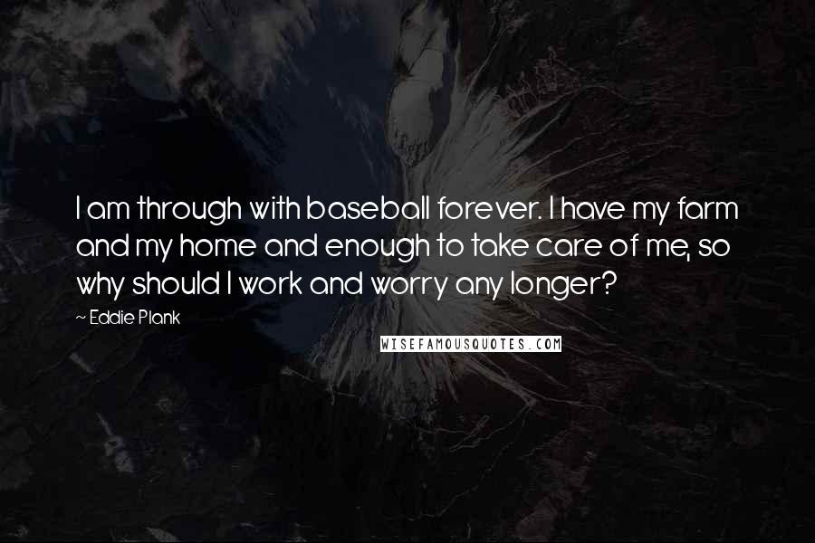 Eddie Plank Quotes: I am through with baseball forever. I have my farm and my home and enough to take care of me, so why should I work and worry any longer?