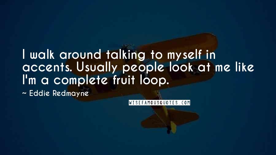 Eddie Redmayne Quotes: I walk around talking to myself in accents. Usually people look at me like I'm a complete fruit loop.