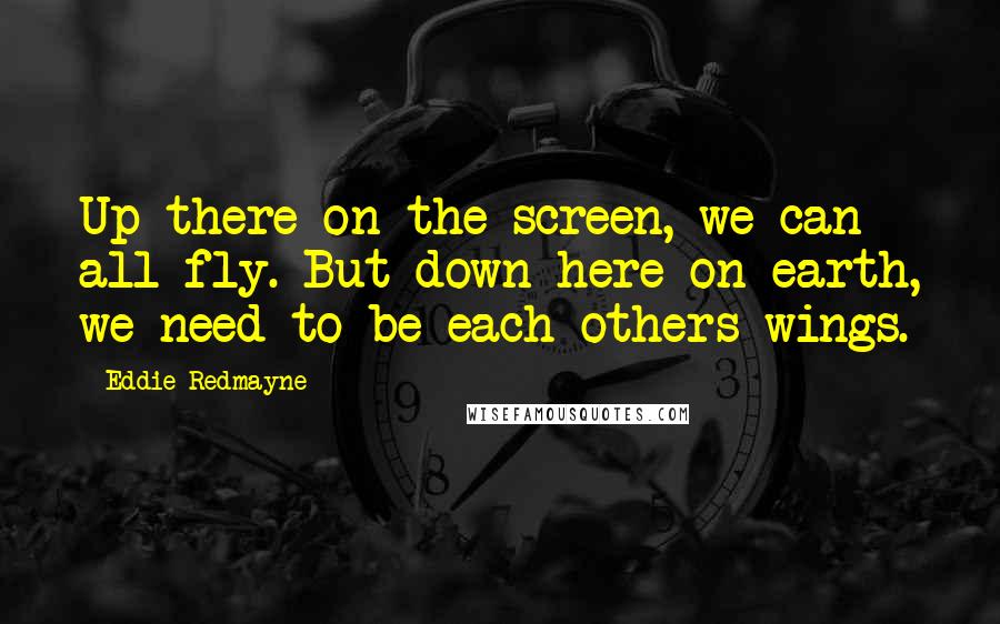 Eddie Redmayne Quotes: Up there on the screen, we can all fly. But down here on earth, we need to be each others wings.