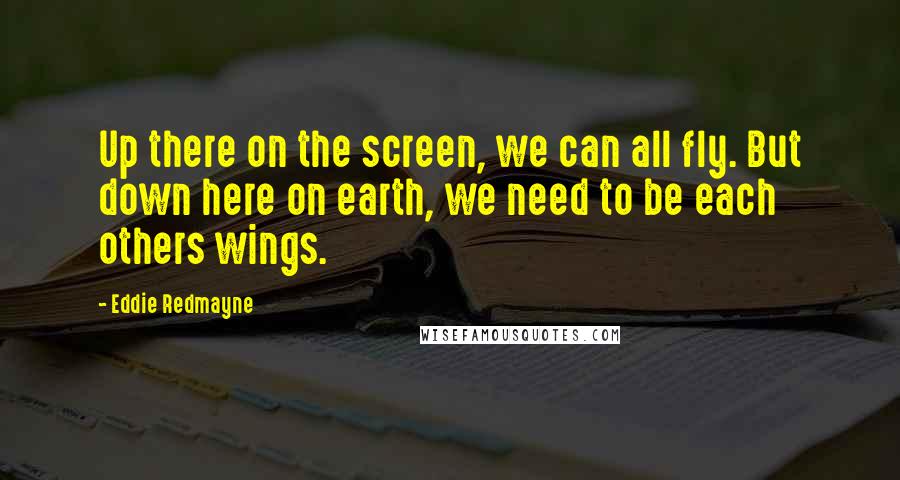 Eddie Redmayne Quotes: Up there on the screen, we can all fly. But down here on earth, we need to be each others wings.