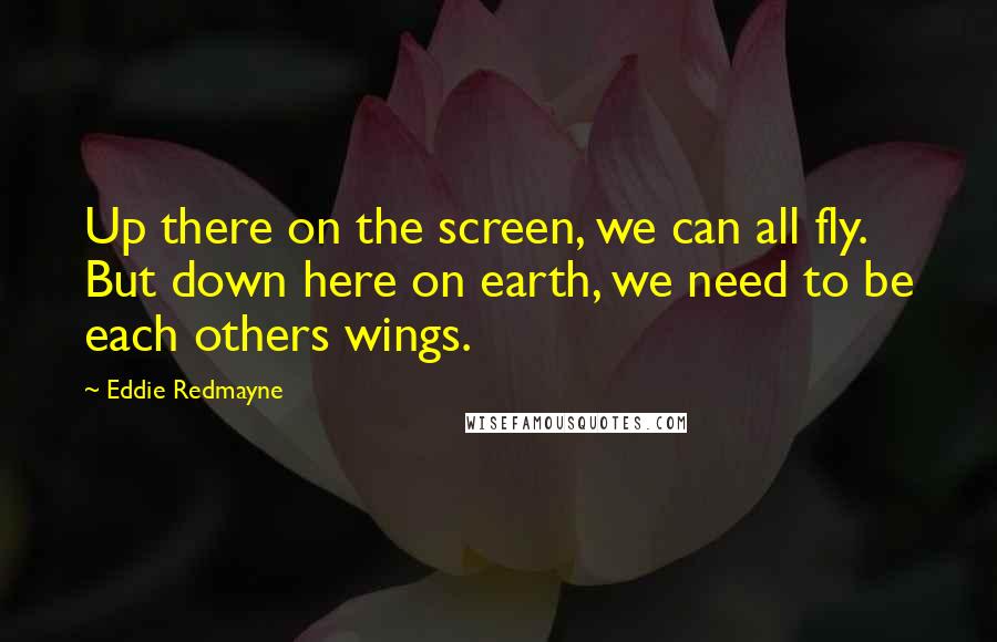 Eddie Redmayne Quotes: Up there on the screen, we can all fly. But down here on earth, we need to be each others wings.