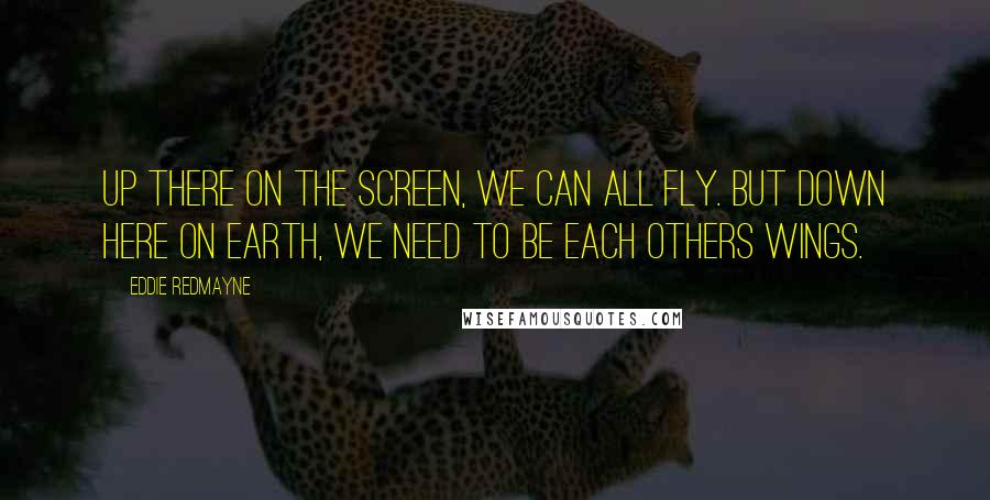 Eddie Redmayne Quotes: Up there on the screen, we can all fly. But down here on earth, we need to be each others wings.