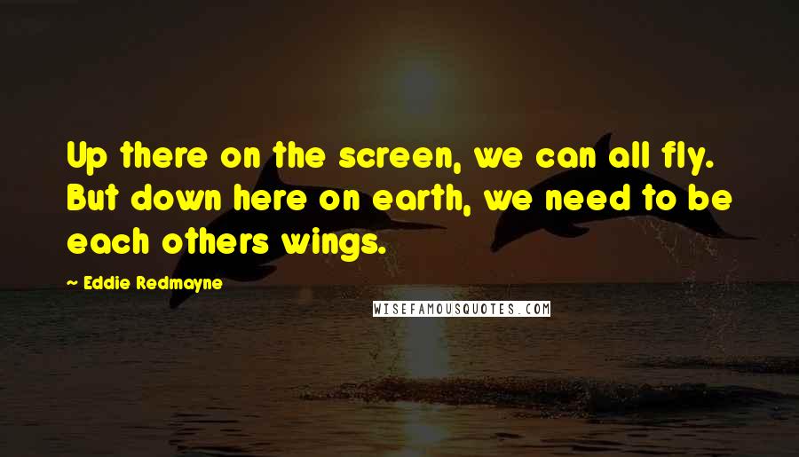 Eddie Redmayne Quotes: Up there on the screen, we can all fly. But down here on earth, we need to be each others wings.