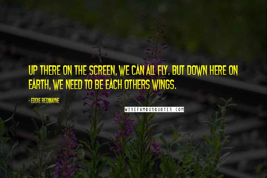 Eddie Redmayne Quotes: Up there on the screen, we can all fly. But down here on earth, we need to be each others wings.